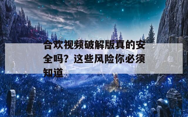 合欢视频破解版真的安全吗？这些风险你必须知道