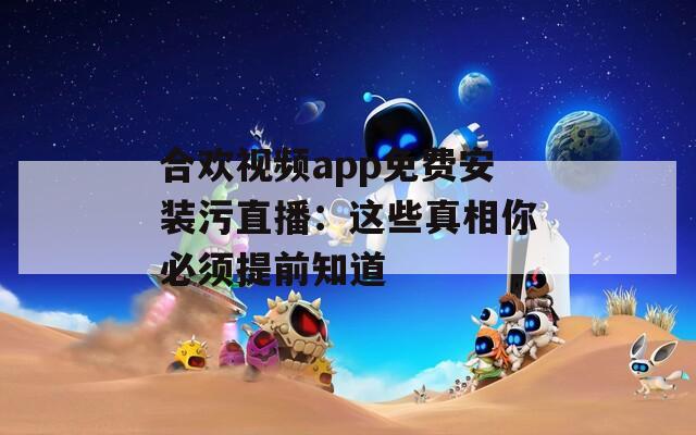 合欢视频app免费安装污直播：这些真相你必须提前知道