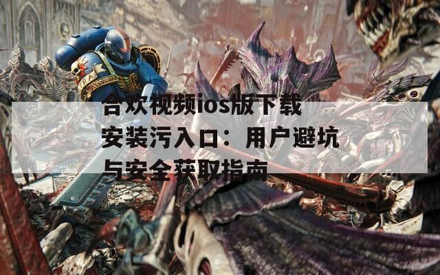 合欢视频ios版下载安装污入口：用户避坑与安全获取指南