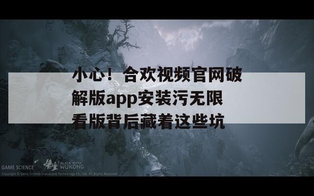 小心！合欢视频官网破解版app安装污无限看版背后藏着这些坑