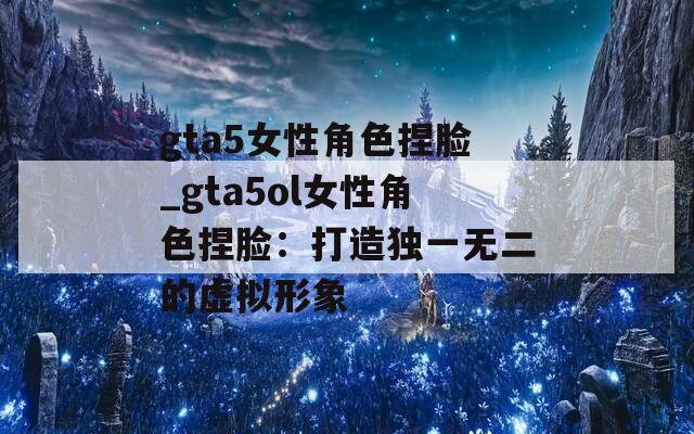 gta5女性角色捏脸_gta5ol女性角色捏脸：打造独一无二的虚拟形象