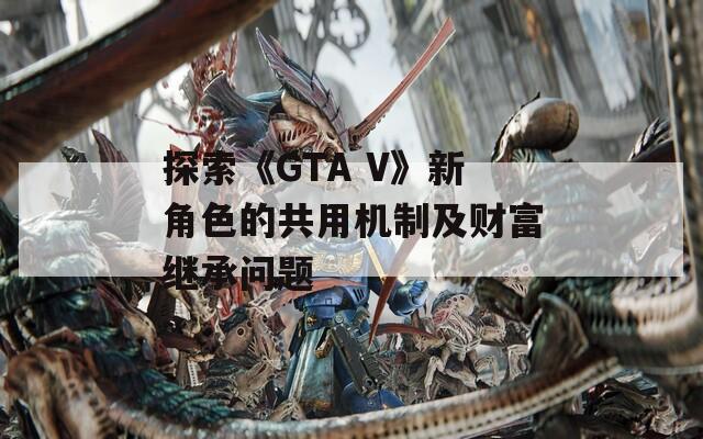 探索《GTA V》新角色的共用机制及财富继承问题