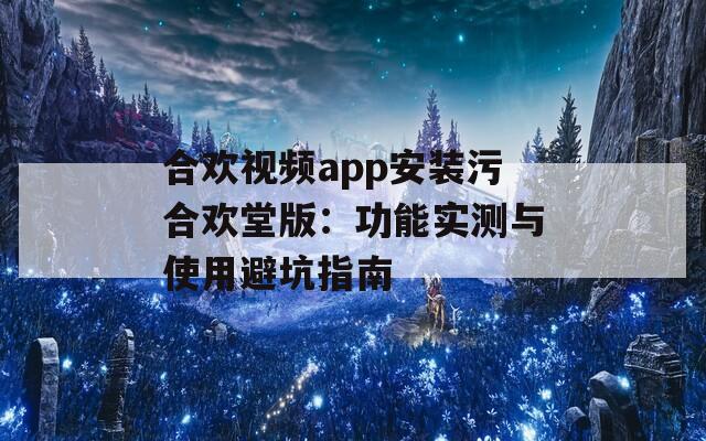 合欢视频app安装污合欢堂版：功能实测与使用避坑指南