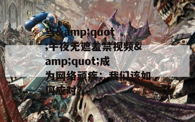 当&quot;午夜无遮羞禁视频&quot;成为网络顽疾：我们该如何应对？