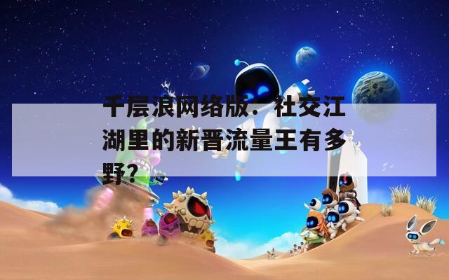 千层浪网络版：社交江湖里的新晋流量王有多野？