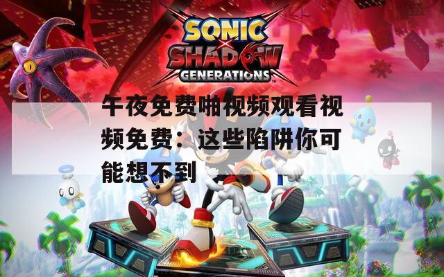 午夜免费啪视频观看视频免费：这些陷阱你可能想不到