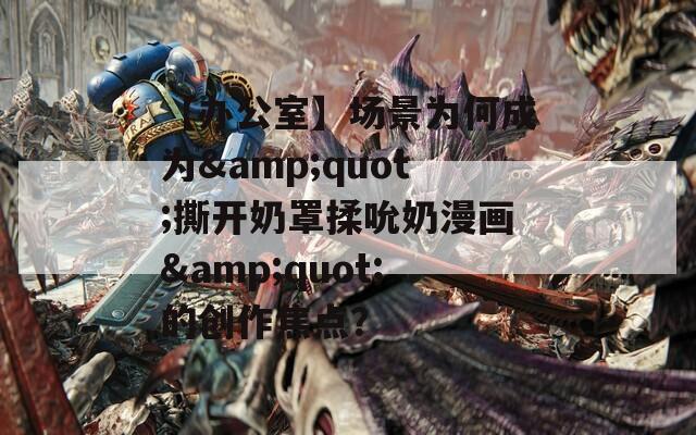 【办公室】场景为何成为&quot;撕开奶罩揉吮奶漫画&quot;的创作焦点？