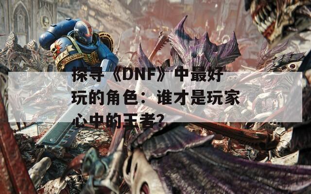 探寻《DNF》中最好玩的角色：谁才是玩家心中的王者？