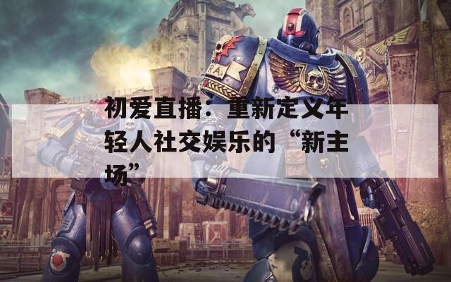 初爱直播：重新定义年轻人社交娱乐的“新主场”