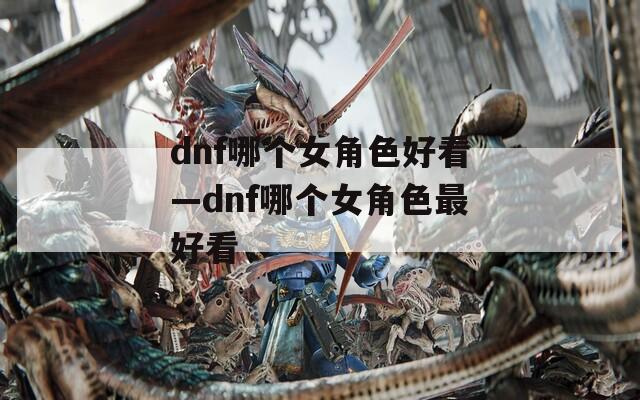 dnf哪个女角色好看—dnf哪个女角色最好看