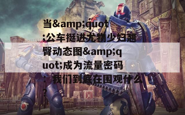 当&quot;公车挺进尤物少妇翘臀动态图&quot;成为流量密码：我们到底在围观什么？