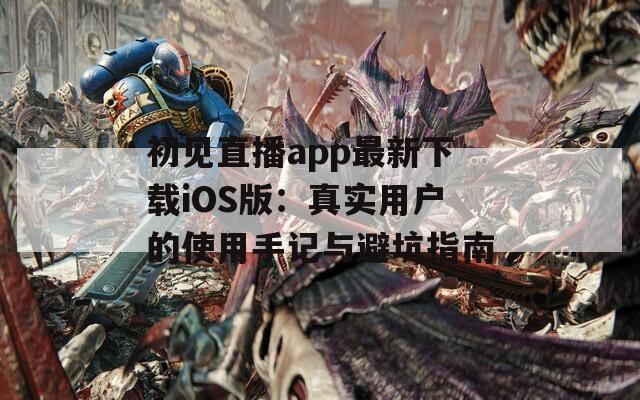 初见直播app最新下载iOS版：真实用户的使用手记与避坑指南