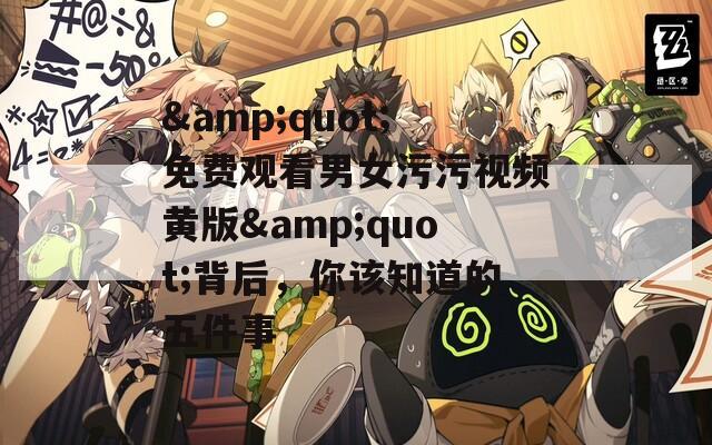 &quot;免费观看男女污污视频黄版&quot;背后，你该知道的五件事