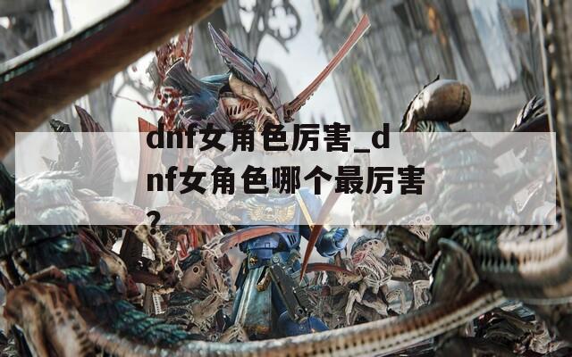 dnf女角色厉害_dnf女角色哪个最厉害？