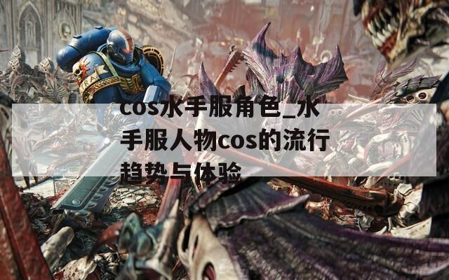 cos水手服角色_水手服人物cos的流行趋势与体验