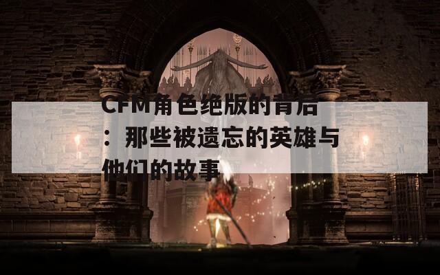 CFM角色绝版的背后：那些被遗忘的英雄与他们的故事