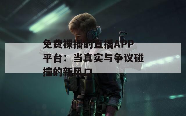 免费裸播的直播APP平台：当真实与争议碰撞的新风口