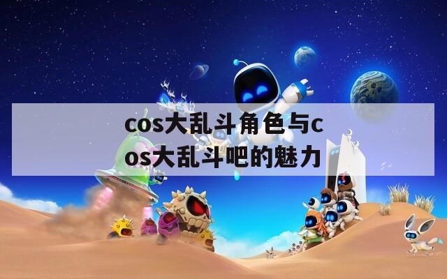 cos大乱斗角色与cos大乱斗吧的魅力