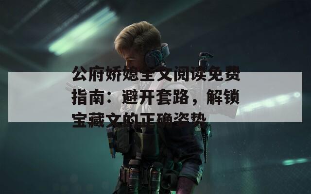 公府娇媳全文阅读免费指南：避开套路，解锁宝藏文的正确姿势