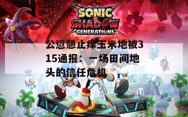 公愆憩止痒玉米地被315通报：一场田间地头的信任危机