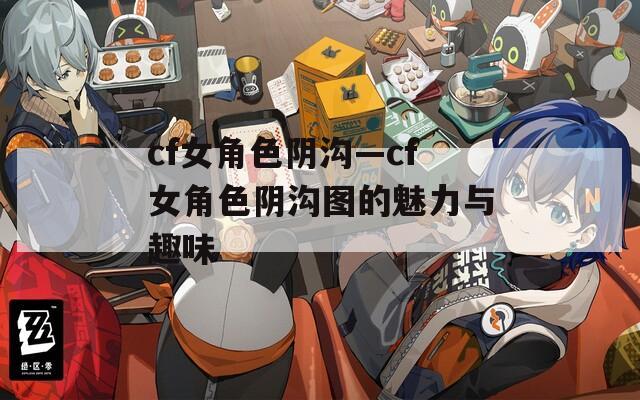 cf女角色阴沟—cf女角色阴沟图的魅力与趣味