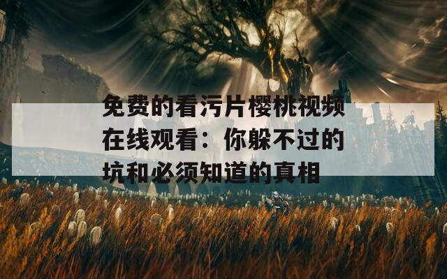 免费的看污片樱桃视频在线观看：你躲不过的坑和必须知道的真相