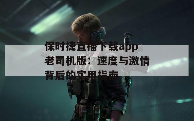 保时捷直播下载app老司机版：速度与激情背后的实用指南