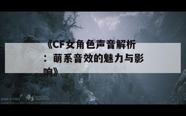 《CF女角色声音解析：萌系音效的魅力与影响》