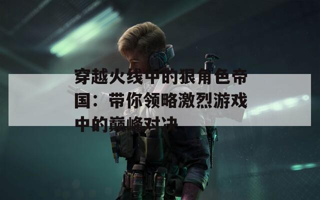 穿越火线中的狠角色帝国：带你领略激烈游戏中的巅峰对决