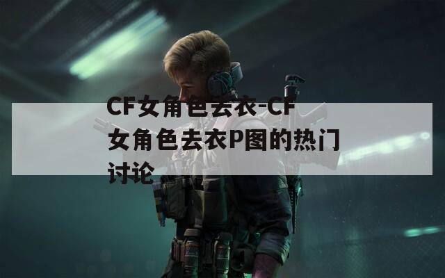CF女角色去衣-CF女角色去衣P图的热门讨论