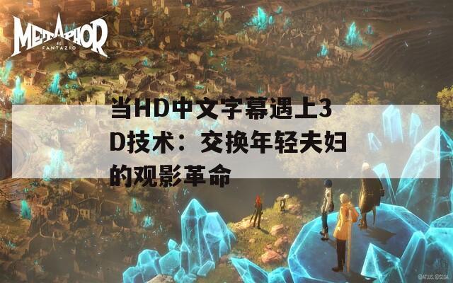 当HD中文字幕遇上3D技术：交换年轻夫妇的观影革命