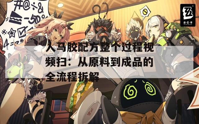 人马胶配方整个过程视频扫：从原料到成品的全流程拆解