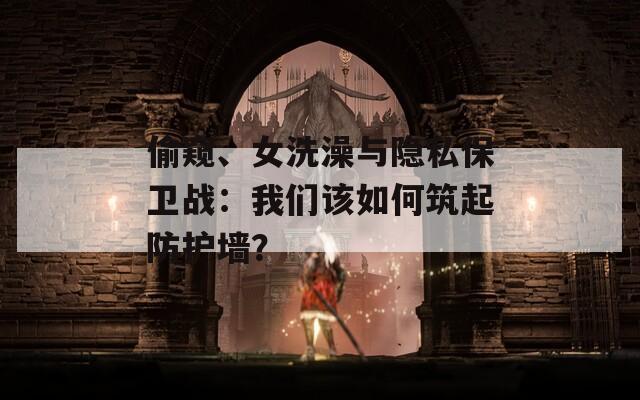 偷窥、女洗澡与隐私保卫战：我们该如何筑起防护墙？