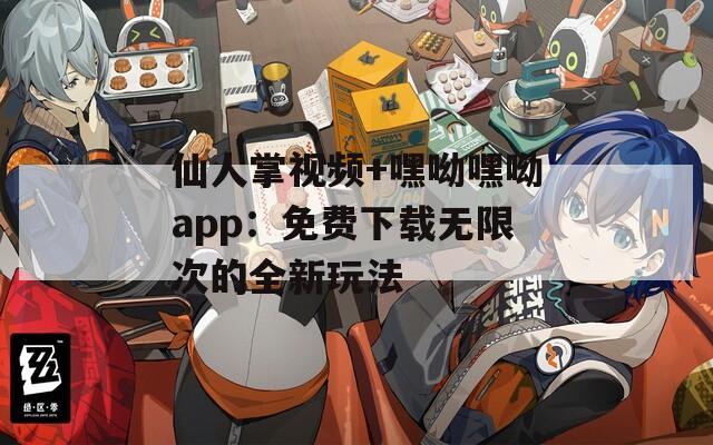 仙人掌视频+嘿呦嘿呦app：免费下载无限次的全新玩法