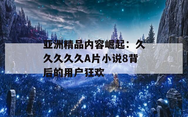 亚洲精品内容崛起：久久久久久A片小说8背后的用户狂欢