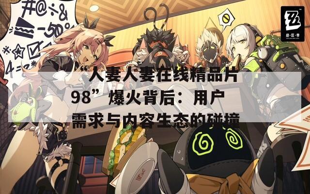 “人妻人妻在线精品片98”爆火背后：用户需求与内容生态的碰撞