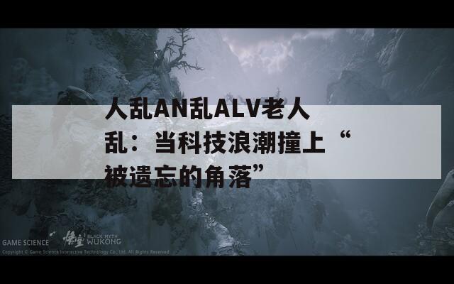 人乱AN乱ALV老人乱：当科技浪潮撞上“被遗忘的角落”