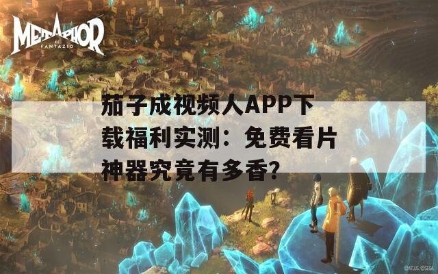 茄子成视频人APP下载福利实测：免费看片神器究竟有多香？