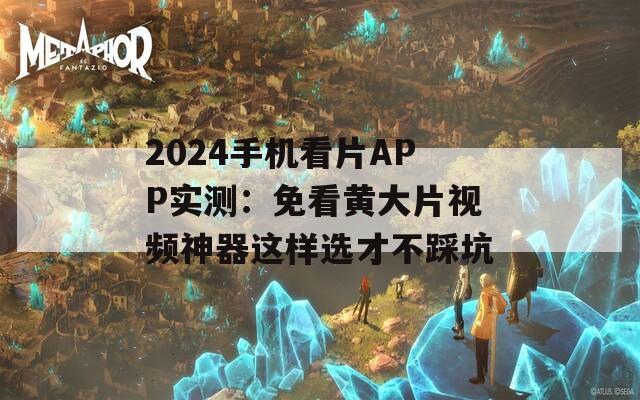 2024手机看片APP实测：免看黄大片视频神器这样选才不踩坑
