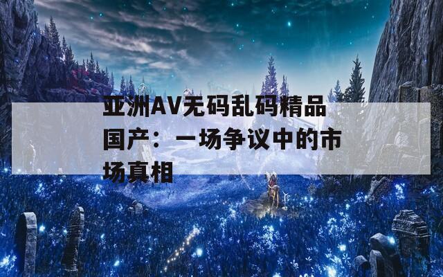 亚洲AV无码乱码精品国产：一场争议中的市场真相