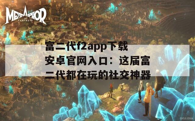 富二代f2app下载安卓官网入口：这届富二代都在玩的社交神器