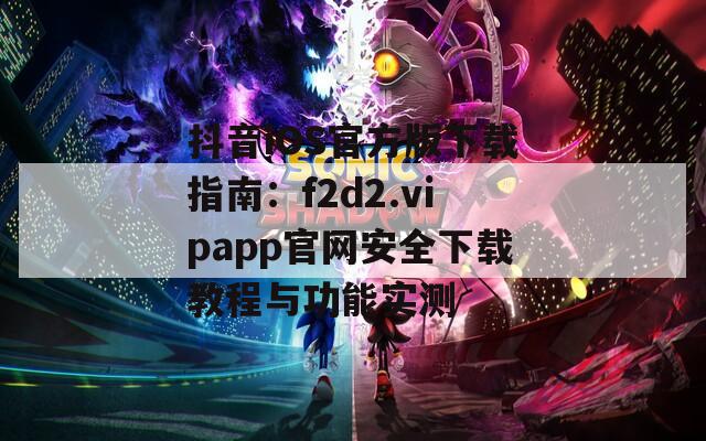 抖音iOS官方版下载指南：f2d2.vipapp官网安全下载教程与功能实测