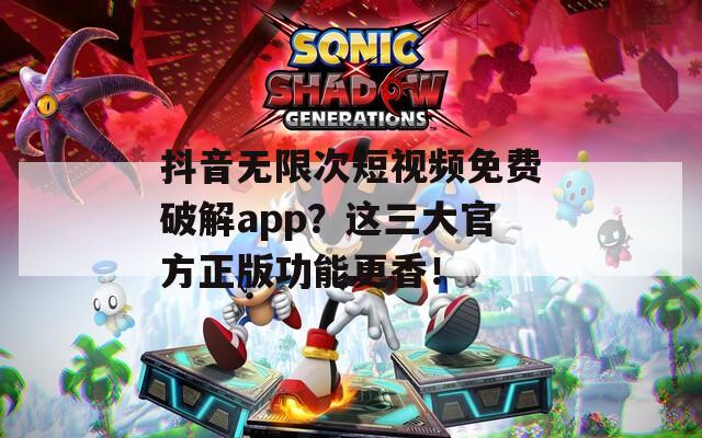 抖音无限次短视频免费破解app？这三大官方正版功能更香！