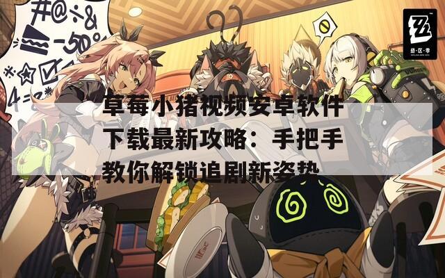 草莓小猪视频安卓软件下载最新攻略：手把手教你解锁追剧新姿势