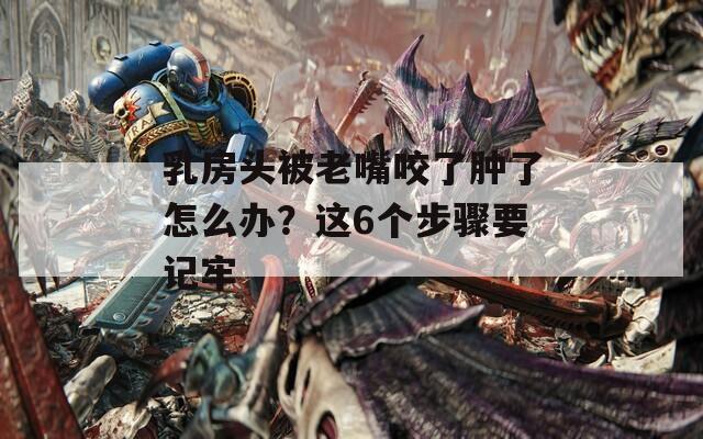 乳房头被老嘴咬了肿了怎么办？这6个步骤要记牢