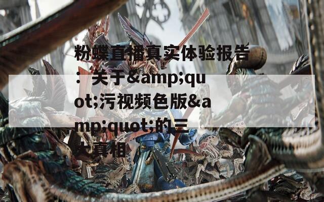 粉蝶直播真实体验报告：关于&quot;污视频色版&quot;的三大真相