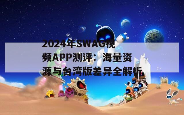2024年SWAG视频APP测评：海量资源与台湾版差异全解析
