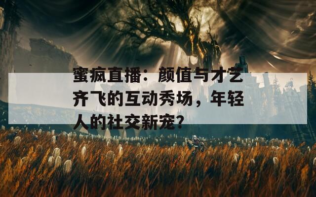 蜜疯直播：颜值与才艺齐飞的互动秀场，年轻人的社交新宠？
