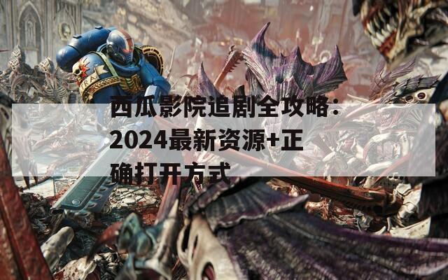 西瓜影院追剧全攻略：2024最新资源+正确打开方式