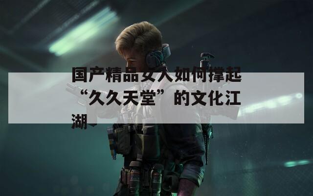 国产精品女人如何撑起“久久天堂”的文化江湖